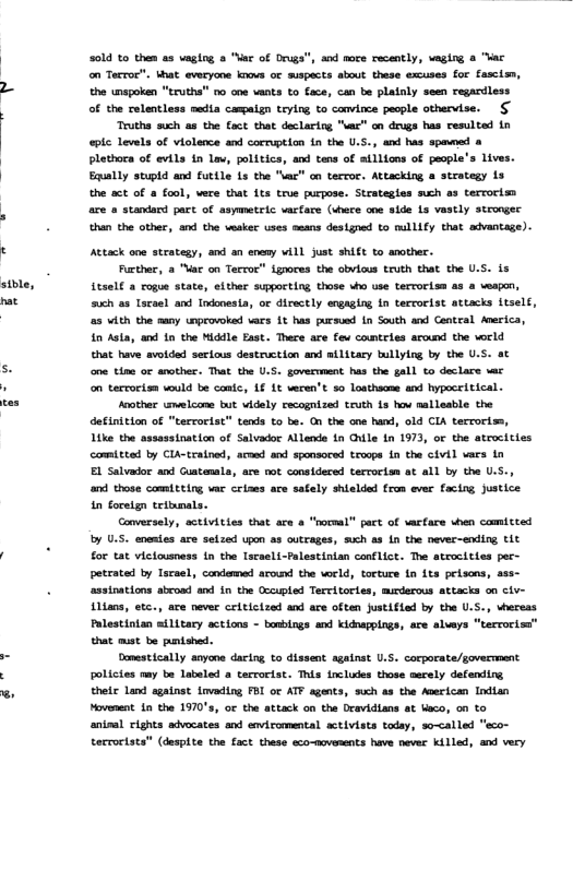 stble, nat 50ld to then as vaging » "Mar of Druga", and nore recently, waging & "ac on Tecror". hat everyone knove o mispacts about these excuses for fasclen, the unspoken "truths” oo coe vants to Cace, can be platnly seen regardless of the relentless nedia campaign teying to canvince people othervise. Truths such as the fact that declarirg "sar” on drugs has resulted in el Levels of viclence and corruption {n the U.S. , and has spaveed & Plethora of evils in v, politics, and tens of atllions of people’s ives. Eqully stupld and futtle Ls the "ac” an terror. Attacking a strategy 1s the act of a fool, were that its true purpose. Strategles such a3 tervorim are a standard part of asymetric vacfare (uhete ane side Ls vastly scrongec than the other, and the wesker uses means destgned to millify that advantage). Attack one strategy, and an enomy w1l just shift to amother. Further, a Ve on Terroc” ignores the obvious truth that the U.S. is 6501t a rogue state, either supporting those who use terrorism as & eagon, uch as Iscael and Indonesta, or directly engaging In terrorlst attacks itsel, 25 vith the aany unprovoked wars 1t has pursued in South and Centeal Anerica, in Asta, and 1n the Middle East. There are fev comtries around the world that have avotded secious destrvction and stlitary bullylng by the 0.5 one tim or another. That the U.S. govermment has the gall to declare wac on terrorism would be contc, 1 1t veren’t so Loathacme and hypeceitical. Aoother uelcane bt videly recognized truth 1s hov nallesble the definition of "terrorist” tends to be. On the one hand, old CIA terroriss, Like the assassination of Selvador Allenda in Ghile in 1973, oF the atcocicies comittad by Cla-trainad, acoed and sponsored teoops fn the civil vaes i EL Salvador and Guatenala, are ot considered tercocism at all by the U.S., and those comitting vac crises ace safely shielded from ever facing Justice in foretgn tribunals. Goversel, sctivities that are a “roceal” pact of vacfare when comicted by U.5. enentes are selzed upon a8 outrages, such as Ln the never-ending it for tat viciousness in the Iscaeli-Palestinian canflict. The atrocitiss pac- petrated by Tsrael, condomed around the wrld, torture {n its pelsons, ass- ‘asstnations abwosd and in the Occupled Tereltorles, murdarous attacks on civ- 14, etc., are never critictzed and ace often Justifted by the U.S., vhereas Palestintan ailitary actions - bousings and kiduapplngs, are alueys “tervorisa’” that must be pntsbed. Domestically anyone dacing to dissent against U.. corporate/govecnment polictes may te Labeled a tarrorist. This incluskes those asrely defending thele Land agatnst Lvading FBI ot ATF agents, swch as the Aperican Indlan Movenent.1n the 1970’s, or the attack on the Dravidians et beco, on to aninal vights advocates and enviromental activists today, so-called eco- tecvoctats’ (despite the fact these eco-novaments have never killed, and very
